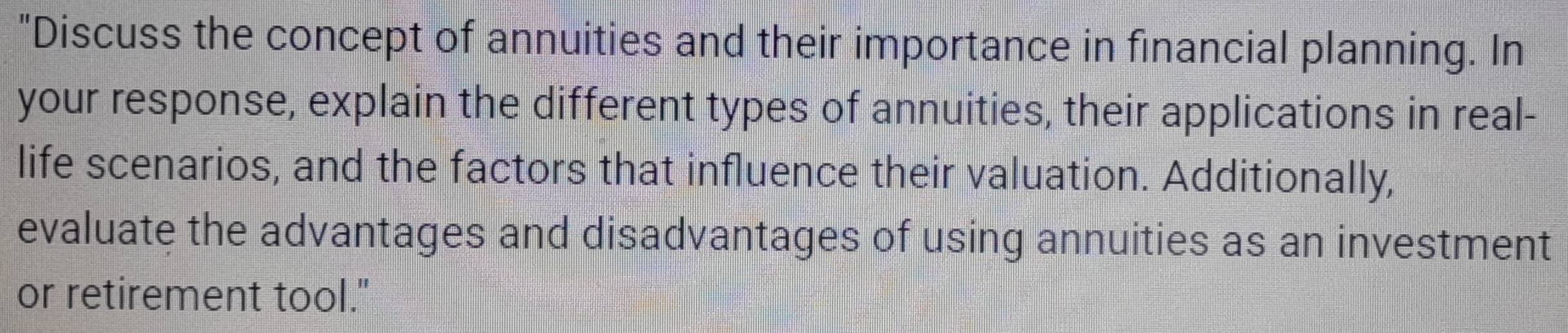 "Discuss the concept of annuities and their importance in financial planning. In 
your response, explain the different types of annuities, their applications in real- 
life scenarios, and the factors that influence their valuation. Additionally, 
evaluate the advantages and disadvantages of using annuities as an investment 
or retirement tool."