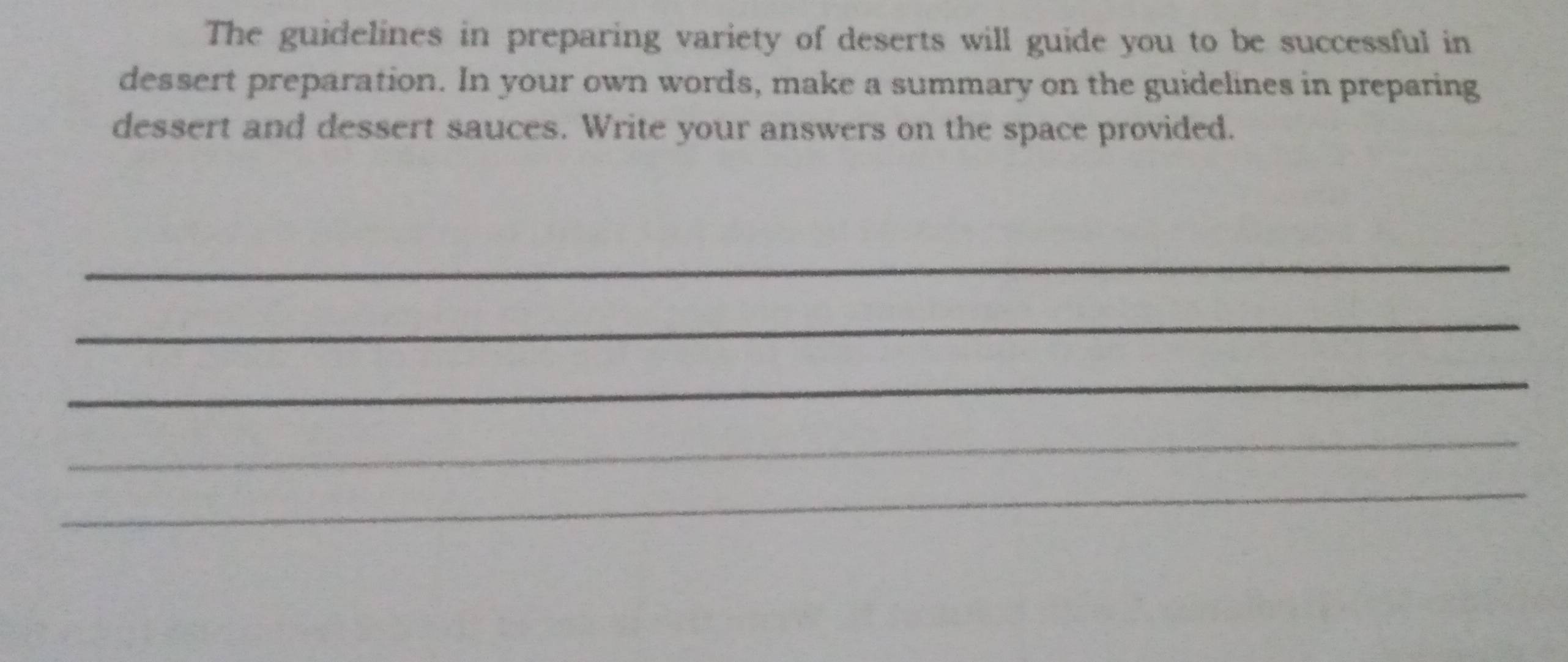 The guidelines in preparing variety of deserts will guide you to be successful in 
dessert preparation. In your own words, make a summary on the guidelines in preparing 
dessert and dessert sauces. Write your answers on the space provided. 
_ 
_ 
_ 
_ 
_