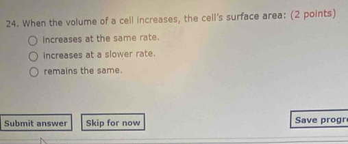 When the volume of a cell increases, the cell's surface area: (2 points)
increases at the same rate.
increases at a slower rate.
remains the same.
Submit answer Skip for now Save progr