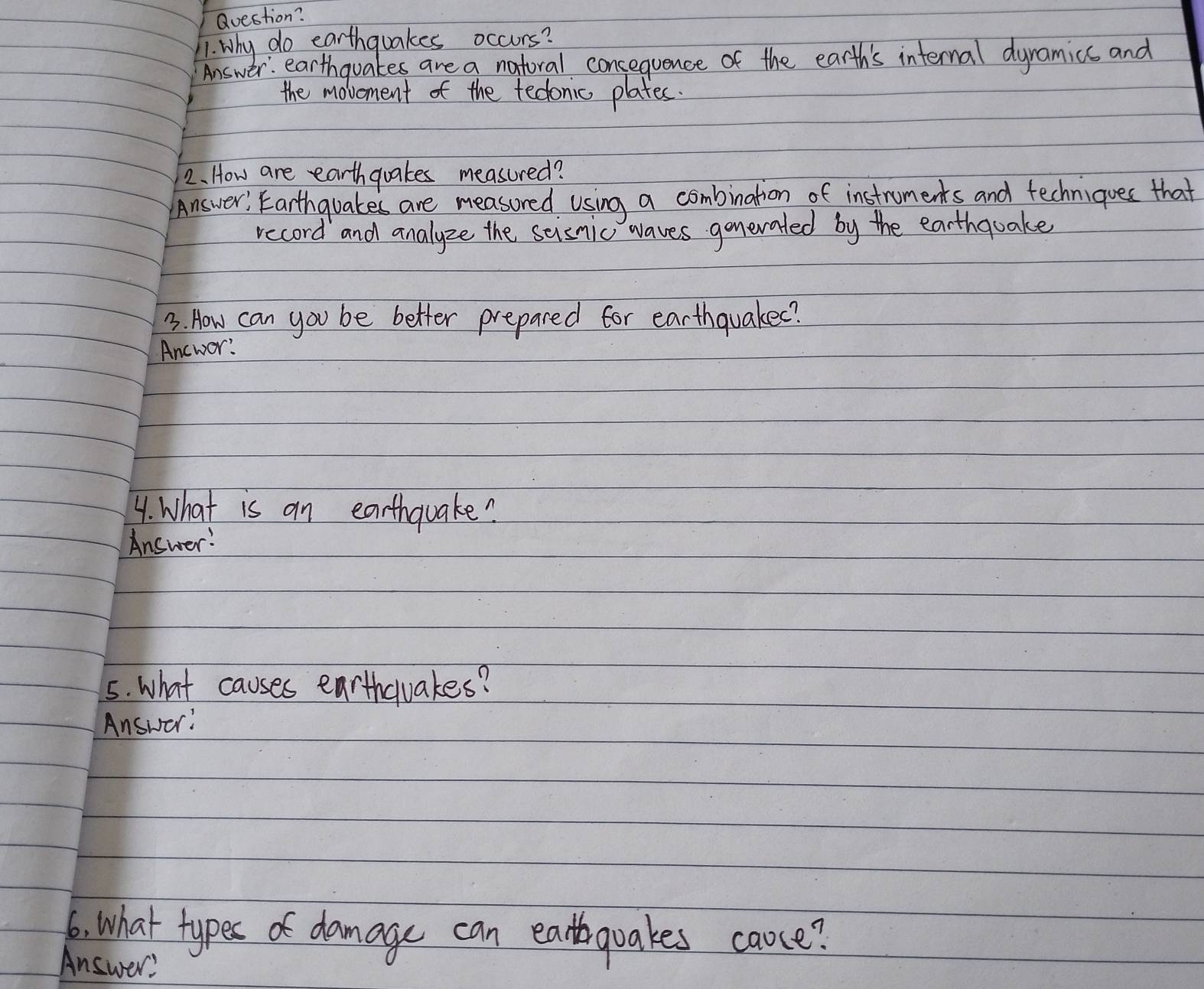 Question? 
1. Why do earthquakes occurs? 
Answer: earthquakes are a natoral consequence of the earth's internal dyramics and 
the movement of the tedonic plates. 
2. How are earthquakes measured? 
Answer, Earthquakes are measored using a combination of instruments and fechniques that 
record and analyze the scisnic waves gonevated by the earthquake 
3. How can you be better prepared for earthquakee? 
Ancwor? 
4. What is an earthquake? 
Answer: 
5. What causes earthquakes? 
Answer: 
6. What types of damage can ealquakes caose? 
Answer?