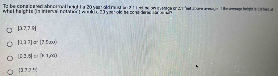 To be considered abnormal height a 20 year old must be 2.1 feet below average or 2.1 feet above average. If the average height is 5.8 feet, at
what heights (in interval notation) would a 20 year old be considered abnormal?
[3.7,7.9]
[0,3.7] or [7.9,∈fty )
[0,3.5] or [8.1,∈fty )
(3.7,7.9)