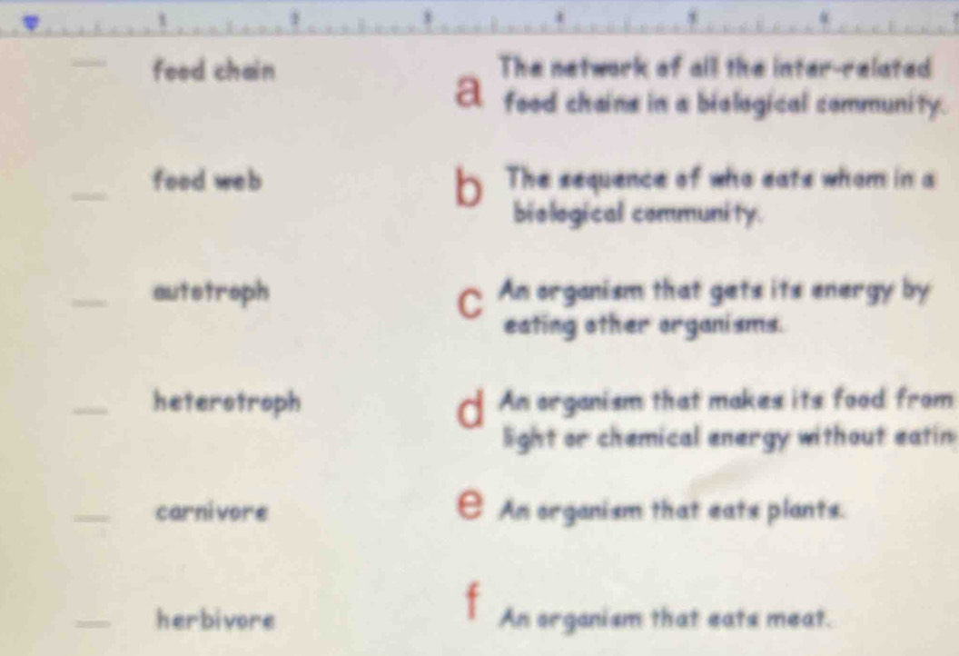 1
8
food chain The network of all the inter-related
A food chains in a biological community.
_food web b. The sequence of who eats whom in a
biological community.
_autstroph An organism that gets its energy by
eating other organisms.
_heterstroph d An organism that makes its food from
light or chemical energy without eatin
_carnivore E An organism that eats plants.
_herbivore An organism that eats meat.