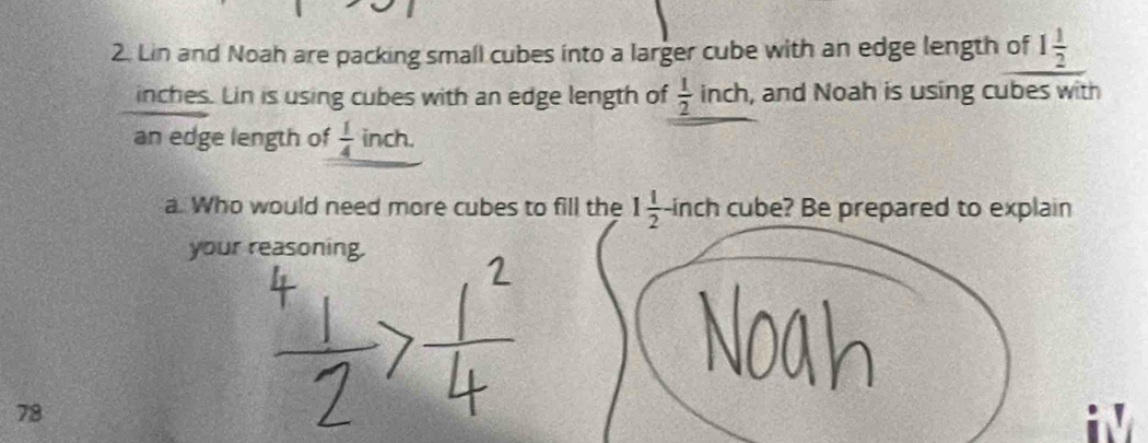 Lin and Noah are packing small cubes into a larger cube with an edge length of 1 1/2 
inches. Lin is using cubes with an edge length of  1/2  inch, and Noah is using cubes with 
an edge length of  1/4  inch. 
a. Who would need more cubes to fill the 1 1/2 -ir ch cube? Be prepared to explain 
your reasoning. 
78