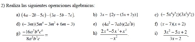 Realiza las siguientes operaciones algebraicas: 
a) (4a-2b-5c)-(3a-5b-7c). b) 3x- 2y-(5x+3y) c) (-5x^4y^5z)(3x^2y^6z)
d) (-3m)(5m^4-3m^3+6m-3) e) (4a^2-7ab)(2a^3b) f) (x-7)(x+2)
g)  (-16a^5b^4c^6)/8a^2b^3c =  (2x^4-5x^3+x^2)/-x^2 . i)  (3x^2-5x+2)/3x-2 . 
h)