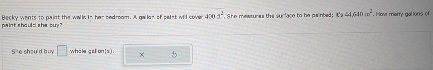Becky wants to paint the walls in her bedroom. A gallon of paint will cover 400ft^2. She measures the surface to be painted; it's 44,640in^2. How many gallons of 
paint should she buy? 
She should buy □ whole gallon(s). ×