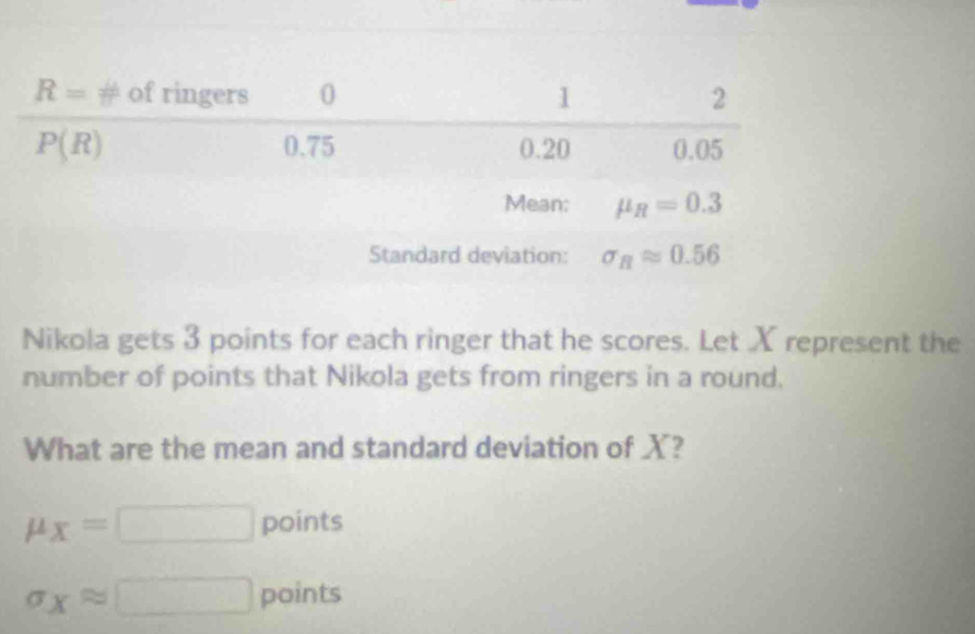 Nikola gets 3 points for each ringer that he scores. Let X represent the
number of points that Nikola gets from ringers in a round.
What are the mean and standard deviation of X?
mu _X=□ points
sigma _Xapprox □ points