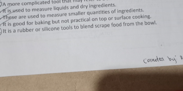 A more complicated tool that may i 
. It is used to measure liquids and dry ingredients.
. These are used to measure smaller quantities of ingredients.
It is good for baking but not practical on top or surface cooking.
It is a rubber or silicone tools to blend scrape food from the bowl.