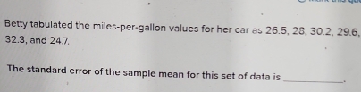 Betty tabulated the miles-per-gallon values for her car as 26.5, 28, 30.2, 29.6,
32.3, and 24.7. 
_ 
The standard error of the sample mean for this set of data is