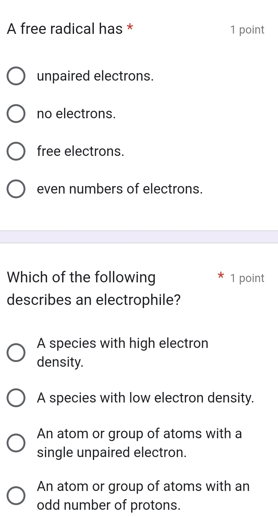 A free radical has * 1 point
unpaired electrons.
no electrons.
free electrons.
even numbers of electrons.
Which of the following 1 point
describes an electrophile?
A species with high electron
density.
A species with low electron density.
An atom or group of atoms with a
single unpaired electron.
An atom or group of atoms with an
odd number of protons.