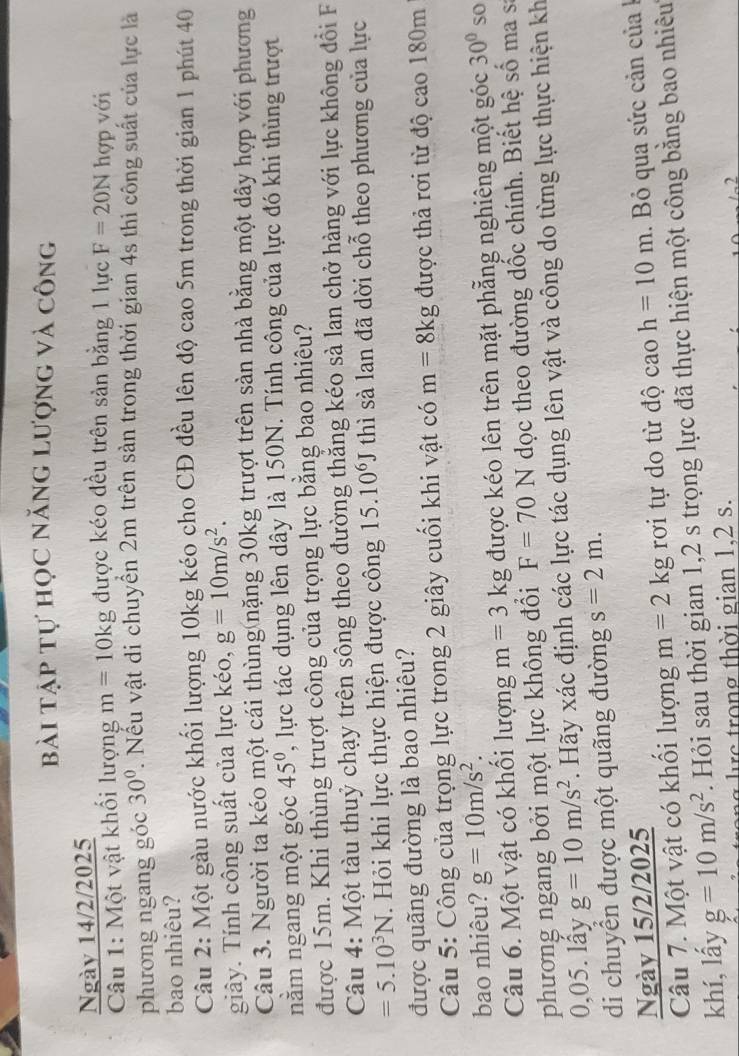 bài tập tự học năng lượng và công
Ngày 14/2/2025
Câu 1: Một vật khối lượng m=10kg được kéo đều trên sản bằng 1 lực F=20N hợp với
phương ngang góc 30°. Nếu vật di chuyển 2m trên sản trong thời gian 4s thì công suất của lực là
bao nhiêu?
Cầu 2: Một gàu nước khối lượng 10kg kéo cho CĐ đều lên độ cao 5m trong thời gian 1 phút 40
giây. Tính công suất của lực kéo, g=10m/s^2.
Câu 3. Người ta kéo một cái thùng nặng 30kg trượt trên sản nhà bằng một dây hợp với phương
nằm ngang một góc 45° , lực tác dụng lên dây là 150N. Tính công của lực đó khi thùng trượt
được 15m. Khi thùng trượt công của trọng lực bằng bao nhiêu?
Câu 4: Một tàu thuỷ chạy trên sông theo đường thắng kéo sà lan chở hàng với lực không đổi F
=5.10^3N. Hỏi khi lực thực hiện được công 15.10^6J thì sà lan đã dời chỗ theo phương của lực
được quãng đường là bao nhiêu?
Câu 5: Công của trọng lực trong 2 giây cuối khi vật có m=8kg được thả rơi từ độ cao 180m
bao nhiêu? g=10m/s^2. 30° so
Câu 6. Một vật có khổi lượng m=3kg được kéo lên trên mặt phẳng nghiêng một góc
phương ngang bởi một lực không đổi F=70N dọc theo đường dốc chính. Biết hệ số ma sĩ
0,05. lây g=10m/s^2. Hãy xác định các lực tác dụng lên vật và công do từng lực thực hiện kh
di chuyển được một quãng đường s=2m.
Ngày 15/2/2025
Câu 7. Một vật có khối lượng m=2kg rơi tự do từ độ cao h=10m. Bỏ qua sức cản của 
khí, lấy g=10m/s^2. Hỏi sau thời gian 1,2 s trọng lực đã thực hiện một công bằng bao nhiêu
e       g  th ờ i gian 1.2 s.
.2