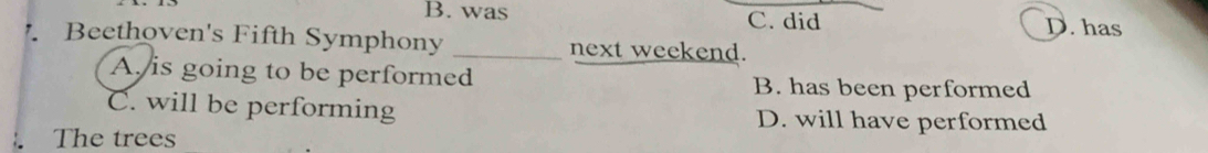 B. was C. did D. has
Beethoven's Fifth Symphony _next weekend.
A is going to be performed B. has been performed
C. will be performing D. will have performed
The trees