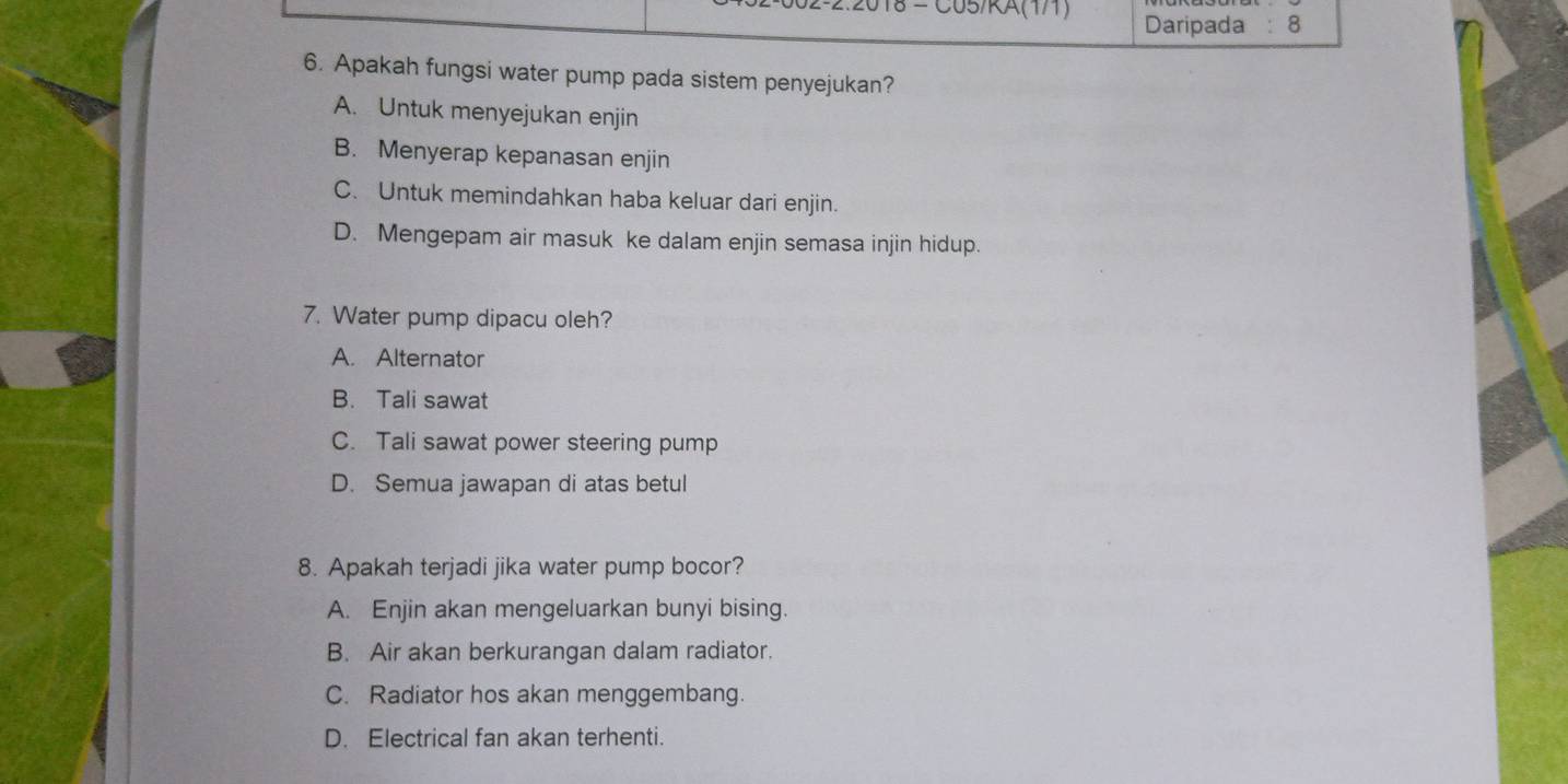 2018 = C05/RA(1/1) Daripada :8
6. Apakah fungsi water pump pada sistem penyejukan?
A. Untuk menyejukan enjin
B. Menyerap kepanasan enjin
C. Untuk memindahkan haba keluar dari enjin.
D. Mengepam air masuk ke dalam enjin semasa injin hidup.
7. Water pump dipacu oleh?
A. Alternator
B. Tali sawat
C. Tali sawat power steering pump
D. Semua jawapan di atas betul
8. Apakah terjadi jika water pump bocor?
A. Enjin akan mengeluarkan bunyi bising.
B. Air akan berkurangan dalam radiator.
C. Radiator hos akan menggembang.
D. Electrical fan akan terhenti.