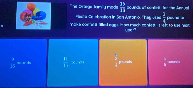 The Ortega family made  15/16  pounds of confetti for the Annual
Fiesta Celebration in San Antonio. They used  1/4  pound to
make confetti filled eggs. How much confetti is left to use next
year?
 11/16 
 3/4 
 9/16  pounds pounds pounds  4/5  pounds