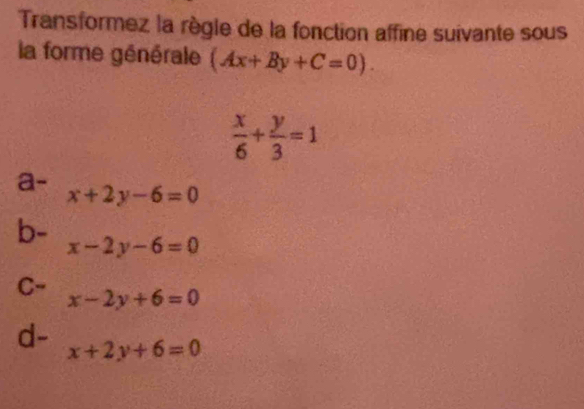 Transformez la règle de la fonction affine suivante sous
la forme générale (Ax+By+C=0).
 x/6 + y/3 =1
a- x+2y-6=0
b-
x-2y-6=0
C- x-2y+6=0
d- x+2y+6=0