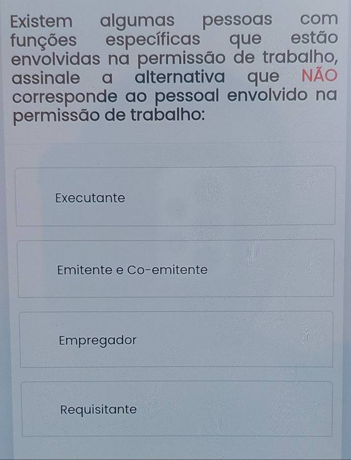 Existem algumas pessoas com
funções específicas que estão
envolvidas na permissão de trabalho,
assinale a alternativa que NA
corresponde ao pessoal envolvido na
permissão de trabalho:
Executante
Emitente e Co-emitente
Empregador
Requisitante