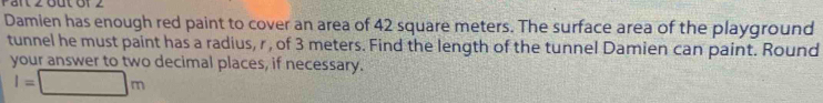 Pärt 2 But 6f 2 
Damien has enough red paint to cover an area of 42 square meters. The surface area of the playground 
tunnel he must paint has a radius, r, of 3 meters. Find the length of the tunnel Damien can paint. Round 
your answer to two decimal places, if necessary.
l=□ m