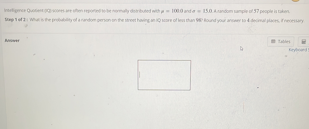 Intelligence Quotient (IQ) scores are often reported to be normally distributed with mu =100.0 and sigma =15.0. A random sample of 57 people is taken. 
Step 1 of 2 : What is the probability of a random person on the street having an IQ score of less than 98? Round your answer to 4 decimal places, if necessary. 
Answer Tables 
Keyboard