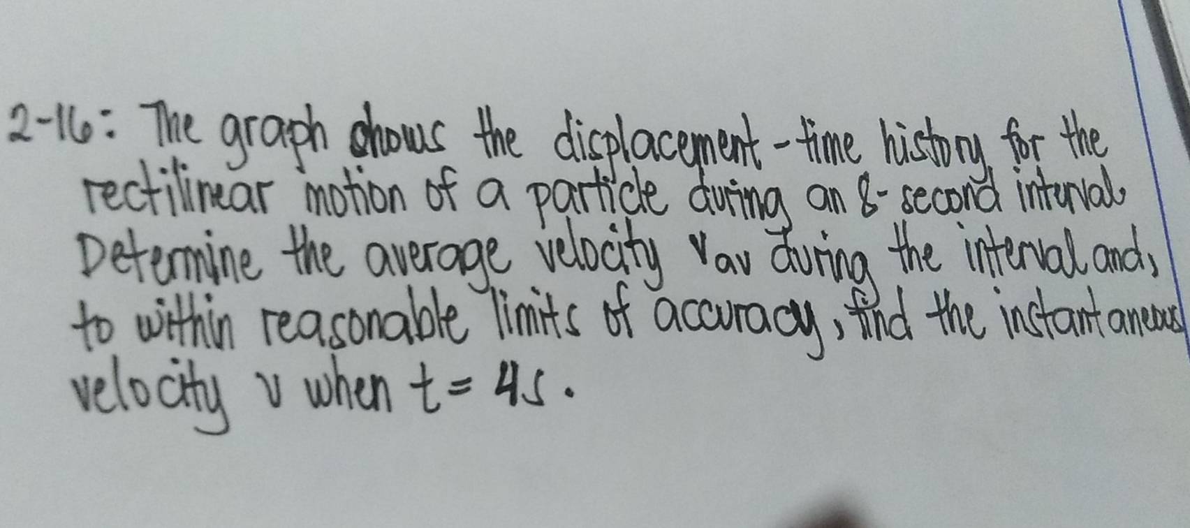 2 -16: The graph hows the displacement-time history for the 
rectilinear imotion of a particle duing an 8- second inturval 
Determine the average velocity Vau during the interval and, 
to within reasonable Timits of acouracy, tnd the instantaneas 
velocityv when t=45·