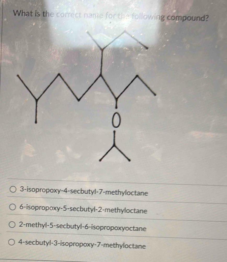 What is the correct name for the following compound?
3-isopropoxy -4 -secbutyl -7 -methyloctane
6-isopropoxy -5 -secbutyl -2 -methyloctane
2 -methyl -5 -secbutyl -6 -isopropoxyoctane
4 -secbutyl -3 -isopropoxy -7 -methyloctane