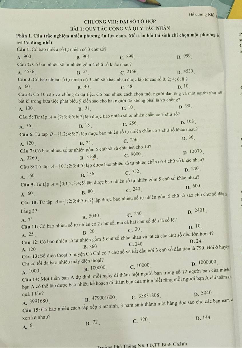 Đề cương Khối 
ChươnG VIII: ĐẠI SÔ tô hợp
Bài 1: Quy tác cộng và quy tác nhân
Phần I. Câu trắc nghiệm nhiều phương án lựa chọn. Mỗi câu hỏi thí sinh chỉ chọn một phương P
trả lời đúng nhất.
S
(
Câu 1: Có bao nhiêu số tự nhiên có 3 chữ số?
n
A. 900 B. 901 . C. 899 . D. 999.
Câu 2: Có bao nhiêu số tự nhiên gồm 4 chữ số khác nhau?
A. 4536 B. 4^9. C. 2156 D. 4530 
Câu 3: Có bao nhiêu số tự nhiên có 3 chữ số khác nhau được lập từ các số 0; 2; 4; 6; 8 ?
A. 60 . B. 40 . c. 48 . D. 10 
Câu 4: Có 10 cặp vợ chồng đi dự tiệc. Có bao nhiêu cách chọn một người đàn ông và một người phụ nữ
bất kì trong bữa tiệc phát biểu ý kiến sao cho hai người đó không phải là vợ chồng?
A. 100 B. 91. C. 10 .
D. 90 
Câu 5: Từ tập A= 2;3;4;5;6;7 lập được bao nhiêu số tự nhiên chẵn có 3 chữ số?
A. 36 , B. 18. C. 256 D. 108 .
Câu 6: Từ tập B= 1;2;4;5;7 lập được bao nhiêu số tự nhiên chẵn có 3 chữ số khác nhau?
A. 120 B. 24 . C. 256 . D. 36 .
Câu 7:C6 o bao nhiêu số tự nhiên gồm 5 chữ số và chia hết cho 10?
A. 32 60
B. 3168 C. 9000. D. 12070 
Câu 8: Từ tập A= 0;1;2;3;4;5 lập được bao nhiêu số tự nhiên chẵn có 4 chữ số khác nhau?
A. 160 . B. 156 . C. 752 . D. 240 .
Câu 9: Từ tập A= 0;1;2;3;4;5 lập được bao nhiêu số tự nhiên gồm 5 chữ số khác nhau?
A. 60 . B. 80 . C. 240 . D. 600 .
Câu 10: Từ tập A= 1;2;3;4;5;6;7 lập được bao nhiêu số tự nhiên gồm 5 chữ số sao cho chữ số đầu
bằng 3?
A. 7^5 B.5040 c. 240 . D. 2401.
Câu 11: Có bao nhiêu số tự nhiên có 2 chữ số, mà cả hai chữ số đều là số lẻ?
A. 25 . B. 20 . C. 30. D. 10 .
Câu 12: Có bao nhiêu số tự nhiên gồm 5 chữ số khác nhau và tất cả các chữ số đều lớn hơn 4?
A. 120 B. 360 C. 240
D. 24.
Câu 13. Số điện thoại ở huyện Củ Chi có 7 chữ số và bắt đầu bởi 3 chữ số đầu tiên là 790. Hỏi ở huyệt
Chi có tối đa bao nhiêu máy điện thoại?
A. 1000 B. 100000 C. 10000. D. 1000000 .
Câu 14: Một tuần bạn A dự định mỗi ngày đi thăm một người bạn trong số 12 người bạn của mình.
bạn A có thể lập được bao nhiêu kế hoạch đi thăm bạn của mình biết rằng mỗi người bạn A chi thăm kh
quá 1 lần?
A. 3991680 B. 479001600 C. 35831808 D. 5040 
Câu 15: Có bao nhiêu cách sắp xếp 3 nữ sinh, 3 nam sinh thành một hàng dọc sao cho các bạn nam và
xen kẽ nhau?
A. 6. B. 72 . C. 720 . D. 144 .
Trường Phổ Thông NK TD,TT Bình Chánh
