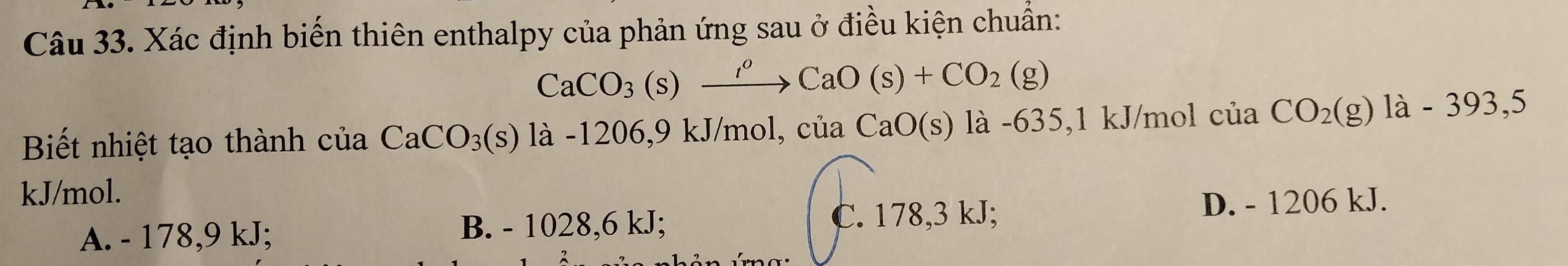 Xác định biến thiên enthalpy của phản ứng sau ở điều kiện chuẩn:
CaCO_3(s)xrightarrow I^oCaO(s)+CO_2(g)
Biết nhiệt tạo thành của CaCO_3(s) là -1206,9 kJ/mol, của CaO(s) là -635,1 kJ/mol cuaCO_2(g)1a-393,5
kJ/mol.
C.
A. - 178,9 kJ; B. - 1028,6 kJ; 178,3 kJ D. - 1206 kJ.