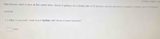 POSSBLE PONTS: 12%
Two horses start a race at the same time. Horse A gallops at a steady rate of 32 feet per second and horse 8 gallops a sleady rare of 29 feet per
second
1 ) After 5 seconds, how much farther will Horse A have traveled?
□  feet