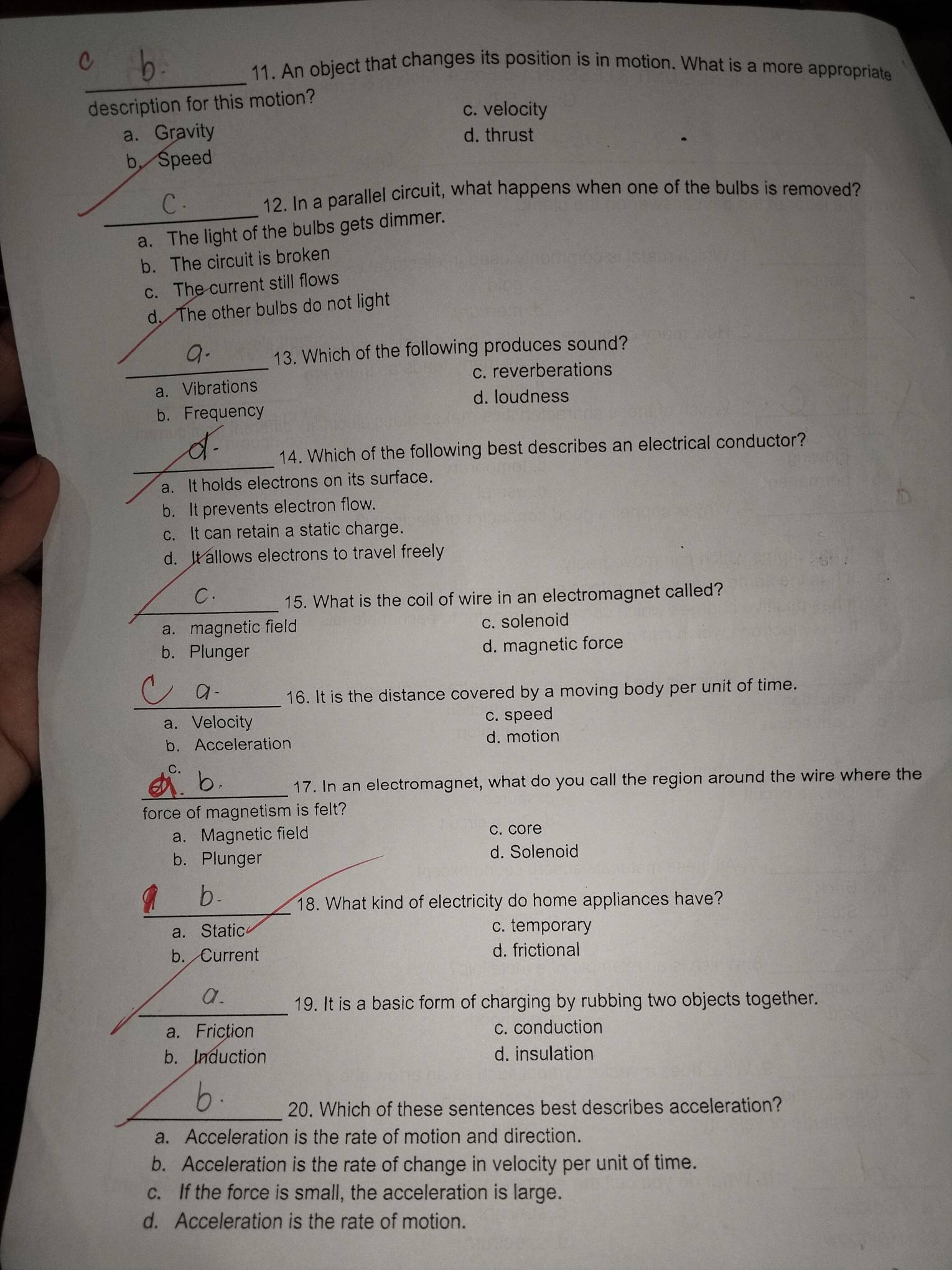 An object that changes its position is in motion. What is a more appropriate
description for this motion?
c. velocity
a. Gravity d. thrust
b. Speed
12. In a parallel circuit, what happens when one of the bulbs is removed?
_a. The light of the bulbs gets dimmer.
b. The circuit is broken
c. The current still flows
d. The other bulbs do not light
_
13. Which of the following produces sound?
c. reverberations
a. Vibrations
d. loudness
b. Frequency
_
14. Which of the following best describes an electrical conductor?
a. It holds electrons on its surface.
b. It prevents electron flow.
c. It can retain a static charge.
d. It allows electrons to travel freely
_
C.
15. What is the coil of wire in an electromagnet called?
a. magnetic field c. solenoid
b. Plunger d. magnetic force
_
16. It is the distance covered by a moving body per unit of time.
a. Velocity c. speed
b. Acceleration d. motion
_
17. In an electromagnet, what do you call the region around the wire where the
force of magnetism is felt?
a. Magnetic field c. core
b. Plunger
d. Solenoid
_
18. What kind of electricity do home appliances have?
a. Static c. temporary
b. Current d. frictional
_
a.
19. It is a basic form of charging by rubbing two objects together.
a. Friction c. conduction
b. Induction d. insulation
_20. Which of these sentences best describes acceleration?
a. Acceleration is the rate of motion and direction.
b. Acceleration is the rate of change in velocity per unit of time.
c. If the force is small, the acceleration is large.
d. Acceleration is the rate of motion.