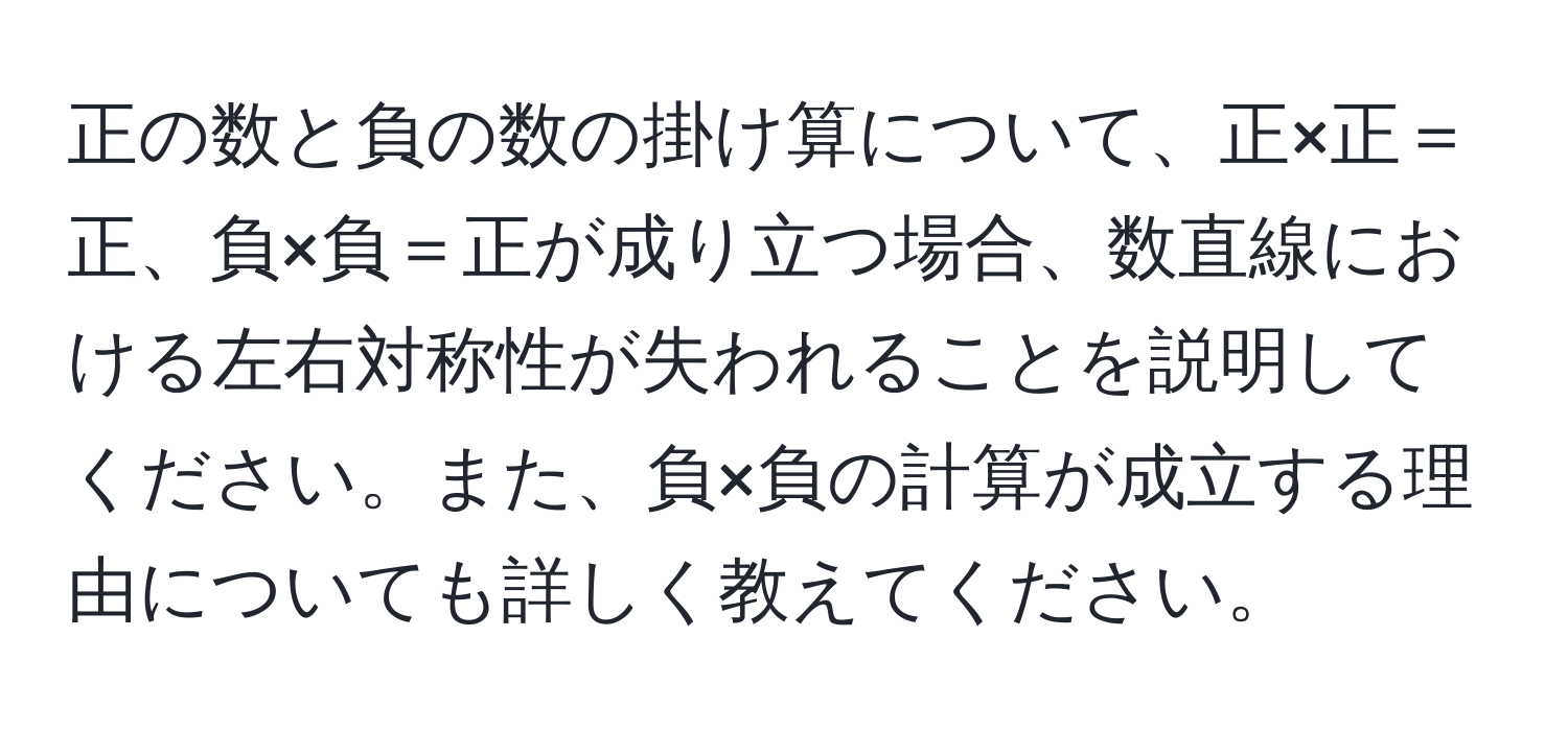 正の数と負の数の掛け算について、正×正＝正、負×負＝正が成り立つ場合、数直線における左右対称性が失われることを説明してください。また、負×負の計算が成立する理由についても詳しく教えてください。