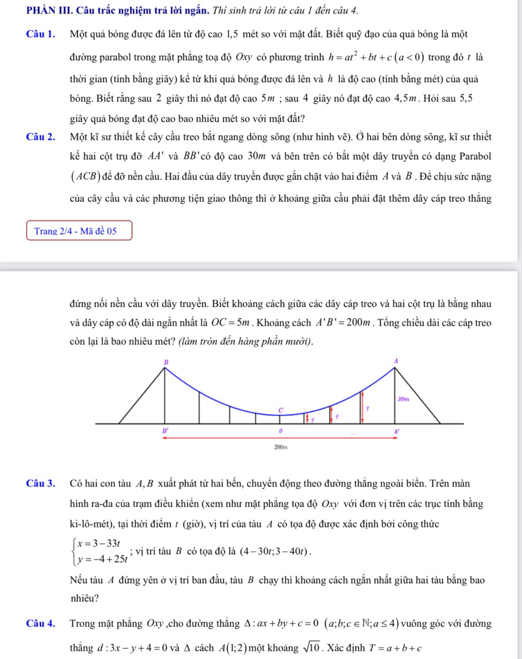 PHÀN III. Câu trắc nghiệm trã lời ngắn. Thí sinh trả lời từ câu 1 đến câu 4.
Câu 1. Một quả bóng được đá lên từ độ cao 1,5 mét so với mặt đất. Biết quỹ đạo của quả bóng là một
đường parabol trong mặt phẳng toạ độ Oxy có phương trình h=at^2+bt+c(a<0) trong đó t là
thời gian (tính bằng giây) kể từ khi quả bóng được đá lên và h là độ cao (tính bằng mét) của quả
bóng. Biết rằng sau 2 giây thì nó đạt độ cao 5m ; sau 4 giây nó đạt độ cao 4,5m. Hỏi sau 5,5
giy quả bóng đạt độ cao bao nhiêu mét so với mặt đất?
Câu 2. Một kĩ sư thiết kế cây cầu treo bắt ngang dòng sông (như hình vẽ). Ở hai bên dòng sông, kĩ sư thiết
kế hai cột trụ đỡ AA' và BB' có độ cao 30m và bên trên có bắt một dây truyền có dạng Parabol
(ACB) đề đỡ nền cầu. Hai đầu của dây truyền được gắn chặt vào hai điểm A và B . Để chịu sức nặng
của cây cầu và các phương tiện giao thông thì ở khoảng giữa cầu phải đặt thêm dây cáp treo thắng
Trang 2/4 - Mã đề 05
đứng nối nền cầu với dây truyền. Biết khoảng cách giữa các dây cáp treo và hai cột trụ là bằng nhau
và dây cáp có độ dài ngắn nhất là OC=5m. Khoảng cách A'B'=200m. Tổng chiều dài các cáp treo
còn lại là bao nhiêu mét? (làm tròn đến hàng phần mười).
B
A
30m
C
q
B'
0
A'
200m
Câu 3. Có hai con tàu A, B xuất phát từ hai bến, chuyển động theo đường thắng ngoài biển. Trên màn
hình ra-đa của trạm điều khiển (xem như mặt phẳng tọa độ Oxy với đơn vị trên các trục tính bằng
ki-lô-mét), tại thời điểm t (giờ), vị trí của tàu A có tọa độ được xác định bởi công thức
beginarrayl x=3-33t y=-4+25tendarray.; vị trí tàu B có tọa độ là (4-30t;3-40t).
Nếu tàu A đứng yên ở vị trí ban đầu, tàu B chạy thì khoảng cách ngắn nhất giữa hai tàu bằng bao
nhiêu?
Câu 4. Trong mặt phẳng Oxy ,cho đường thẳng △ :ax+by+c=0(a;b;c∈ N;a≤ 4) vuông góc với đường
thắng d:3x-y+4=0 và Δ cách A(1;2) một khoảng sqrt(10). Xác định T=a+b+c