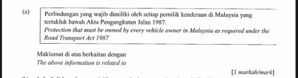 Perlindungan yang wajib dimiliki oleh setiap pemilik kenderaan di Malaysia yang 
tertakluk bawah Akta Pengangkutan Jalan 1987. 
Protection that must be owned by every vehicle owner in Malaysia as required under the 
Road Transport Act 1987
Maklumat di atas berkaitan dengan 
The above information is related to 
[1 markah/mark]