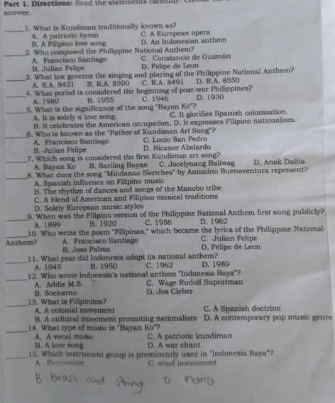 Diroctiona: R e ad the statements care ii  . C
unswer
_1. What is Kundiman traditionally known as?
A. A patriotic hymn C. A European opera
B. A Filipino love song D. An Indonesian anthem
_2. Who composed the Philippine National Anthem?
A. Francisco Santiago C. Constancio de Guzmán
B. Julian Felipe D. Felipe de Leon
3. What law governs the singing and playing of the Philippine National Anthem?
_A. R.A. 8421 B. R.A. 8500 C. R.A. 8491 D. R.A. 8550
_4. What period is considered the beginning of post-war Philippines?
A. 1980 B. 1955 C. 1946 D. 1930
_5. What is the significance of the song "Bayan Ko"?
A. It is solely a love song C. It glorifies Spanish colonization.
B. it celebrates the American occupation, D. It expresses Filipino nationalism.
_
6. Who is known as the "Father of Kundiman Art Song"?
A. Francisco Santiago C. Lucio San Pedro
B. Julian Felipe D. Nicanor Abelardo
_7. Which song is considered the first Kundiman art song?
A. Bayan Ko B. Sariling Bayan C. Jocelynang Baliwag D. Anak Dalita
_8. What does the song "Mindanao Sketches" by Antonino Buenaventura represent?
A. Spanish influence on Filipino music
B. The rhythm of dances and songs of the Manobo tribe
C. A blend of American and Filipino musical traditions
D. Solely European music styles
_9. When was the Filipino version of the Philippine National Anthem first sung publicly?
A. 1899 B. 1920 C. 1956 D. 1962
_10. Who wrote the poem "Filipinas," which became the lyrics of the Philippine National
A. Francisco Santiago C. Julian Felipe
Anthem? B. Jose Palma
D. Felipe de Lean
_11. What year did Indonesia adopt its national anthem?
A. 1945 B. 1950 C. 1962 D. 1989
_
12. Who wrote Indonesia's national anthem "Indonesia Raya"?
A. Addie M.S. C. Wage Rudolf Supratman
B. Sockarno D. Jos Cleber
_
13. What is Filipinism?
A. A colonial movement C. A Spanish doctrine
B. A cultural movement promoting nationalism D. A contemporary pop music genre
_
14. What type of music is "Bayan Ko"?
A. A vocal music C. A patriotic kundiman
B. A love song D. A war chant
_15. Which instrument group is prominently used in "Indonesia Raya"?
A. Percussion C. wind instrument