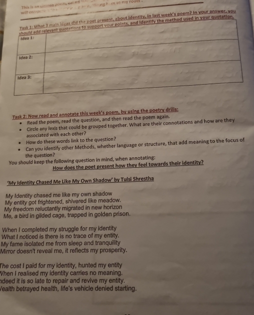 will encs This is an useen poedy selled "
ng himx re my rools .
ity, in last week's poem? In your answer, you
Task 2: Now read and annotate this week's poem, by using the poetry drills:
Read the poem, read the question, and then read the poem again.
Circle any lexis that could be grouped together. What are their connotations and how are they
associated with each other?
How do these words link to the question?
Can you identify other Methods, whether language or structure, that add meaning to the focus of
the question?
You should keep the following question in mind, when annotating:
How does the poet present how they feel towards their identity?
‘My Identity Chased Me Like My Own Shadow’ by Tulsi Shrestha
My Identity chased me like my own shadow
My entity got frightened, shivered like meadow.
My freedom reluctantly migrated in new horizon
Me, a bird in gilded cage, trapped in golden prison.
When I completed my struggle for my identity
What I noticed is there is no trace of my entity.
My fame isolated me from sleep and tranquility
Mirror doesn't reveal me, it reflects my prosperity.
The cost I paid for my identity, hunted my entity
When I realised my identity carries no meaning.
ndeed it is so late to repair and revive my entity.
Wealth betrayed health, life's vehicle denied starting.