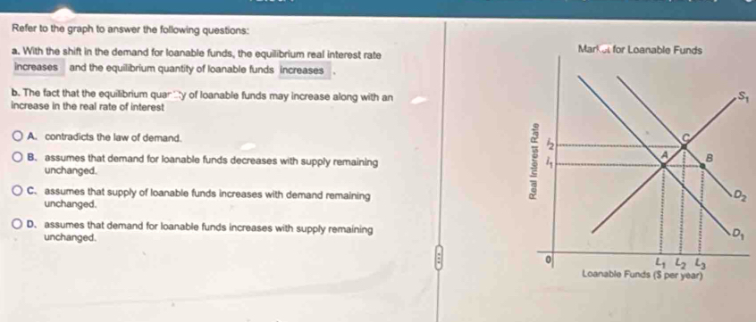 Refer to the graph to answer the following questions:
a. With the shift in the demand for loanable funds, the equilibrium real interest rate
increases and the equilibrium quantity of loanable funds increases
b. The fact that the equilibrium quar y of loanable funds may increase along with an S_1
increase in the real rate of interest
A. contradicts the law of demand.
B. assumes that demand for loanable funds decreases with supply remaining
unchanged.
C. assumes that supply of loanable funds increases with demand remaining
unchanged.
D. assumes that demand for loanable funds increases with supply remaining
unchanged.