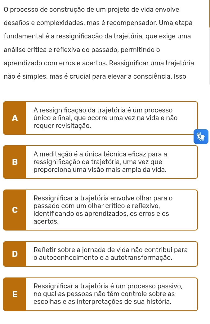 processo de construção de um projeto de vida envolve
desafios e complexidades, mas é recompensador. Uma etapa
fundamental é a ressignificação da trajetória, que exige uma
análise crítica e reflexiva do passado, permitindo o
aprendizado com erros e acertos. Ressignificar uma trajetória
não é simples, mas é crucial para elevar a consciência. Isso
A ressignificação da trajetória é um processo
A único e final, que ocorre uma vez na vida e não
requer revisitação.
a
A meditação é a única técnica eficaz para a
B ressignifcação da trajetória, uma vez que
proporciona uma visão mais ampla da vida.
Ressignificar a trajetória envolve olhar para o
passado com um olhar crítico e reflexivo,
C identificando os aprendizados, os erros e os
acertos.
Refletir sobre a jornada de vida não contribui para
D o autoconhecimento e a autotransformação.
Ressignificar a trajetória é um processo passivo,
E no qual as pessoas não têm controle sobre as
escolhas e as interpretações de sua história.