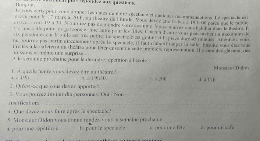 ment puls repondez aux questions.
Bonjour.
Je vous écris pour vous donner les dates de notre spectacle et quelques recommandations. Le spectacle est
prévu pour le 17 mars à 20 h, au théâtre de l'Etoile. Vous devez être là-bas à 19 h 00 parce que le public
arrivera vers 19h 30. N'oubliez pas de prendre votre costume. Vous pourrez vous habiller dans le théâtre. Il
y a une salle pour les garçons et une autre pour les filles. Chacun d'entre vous peut inviter un maximum de
six personnes car la salle est très petite. Le spectacle est gratuit et la pièce dure 45 minutés. Attention, vous
ne pourrez pas partir directement après le spectacle, il faut d'abord ranger la salle. Ensuite vous êtes tous
invités à la cafeteria du théâtre pour fêter ensemble cette première représentation. Il y aura des gâteaux, des
boissons et même une surprise ...
A la semaine prochaine pour la dernière répétition à l'école !
Monsieur Didon
L. A quelle heure vous devez être au théâtre?
a, à 19h. b. à 19h30. c. à 20h. d. à 17h
2. Qu'est-ce que vous devez apporter?_
_
_
3. Vous pouvez inviter dix personnes. Oui / Non
Justification:_
4. Que devez-vous faire après le spectacle?_
_
5. Monsieur Didon vous donne rendez-vous la semaine prochaine_
a. pour une répétition b. pour le spectacle c. pour une fête d. pour un café