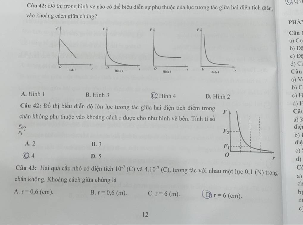 Đồ thị trong hình vẽ nào có thể biểu diễn sự phụ thuộc của lực tương tác giữa hai điện tích điểm
vào khoảng cách giữa chúng?
phài
Câu
a) Cφ
b) Độ
c) Độ
d) Cl
Câu
a) V
b) C
A. Hình 1 B. Hình 3 C Hình 4 D. Hình 2 c) H
d) H
Câu 42: Đồ thị biểu diễn độ lớn lực tương tác giữa hai điện tích điểm trong
Câu
chân không phụ thuộc vào khoảng cách r được cho như hình vẽ bên. Tính tỉ sốa) K
frac F_2F_1 2
điệi
b) l
A. 2 B. 3
điệ
c)
O 4 D. 5  d)
C
Câu 43: Hai quả cầu nhỏ có điện tích 10^(-7) (C) và 4.10^(-7)(C) 0, tương tác với nhau một lực 0,1 (N) trong a)
chân không. Khoảng cách giữa chúng là
ch
A. r=0,6(cm). B. r=0,6(m). C. r=6(m). D r=6 (cm).
b)
m
c
12