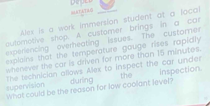 Deped 
MATATAG 
Alex is a work immersion student at a local 
automotive shop. A customer brings in a car 
experiencing overheating issues. The customer 
explains that the temperature gauge rises rapidly 
whenever the car is driven for more than 15 minutes. 
The technician allows Alex to inspect the car under 
supervision during the inspection. 
What could be the reason for low coolant level?