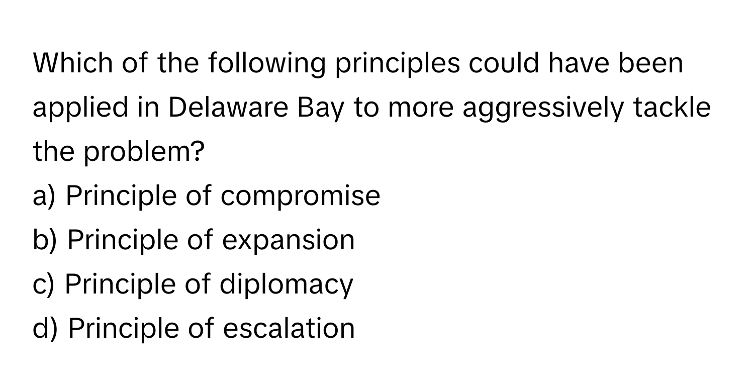 Which of the following principles could have been applied in Delaware Bay to more aggressively tackle the problem?

a) Principle of compromise 
b) Principle of expansion 
c) Principle of diplomacy 
d) Principle of escalation