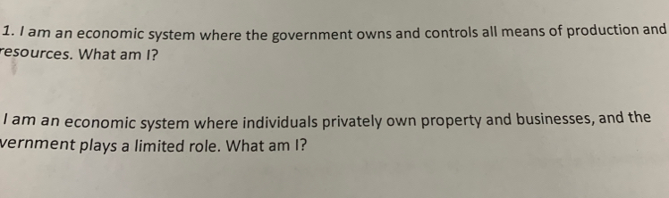 am an economic system where the government owns and controls all means of production and 
resources. What am I? 
I am an economic system where individuals privately own property and businesses, and the 
vernment plays a limited role. What am I?