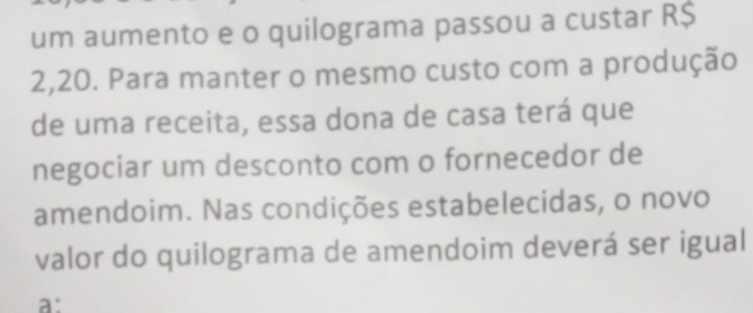 um aumento e o quilograma passou a custar R$
2,20. Para manter o mesmo custo com a produção 
de uma receita, essa dona de casa terá que 
negociar um desconto com o fornecedor de 
amendoim. Nas condições estabelecidas, o novo 
valor do quilograma de amendoim deverá ser igual 
a: