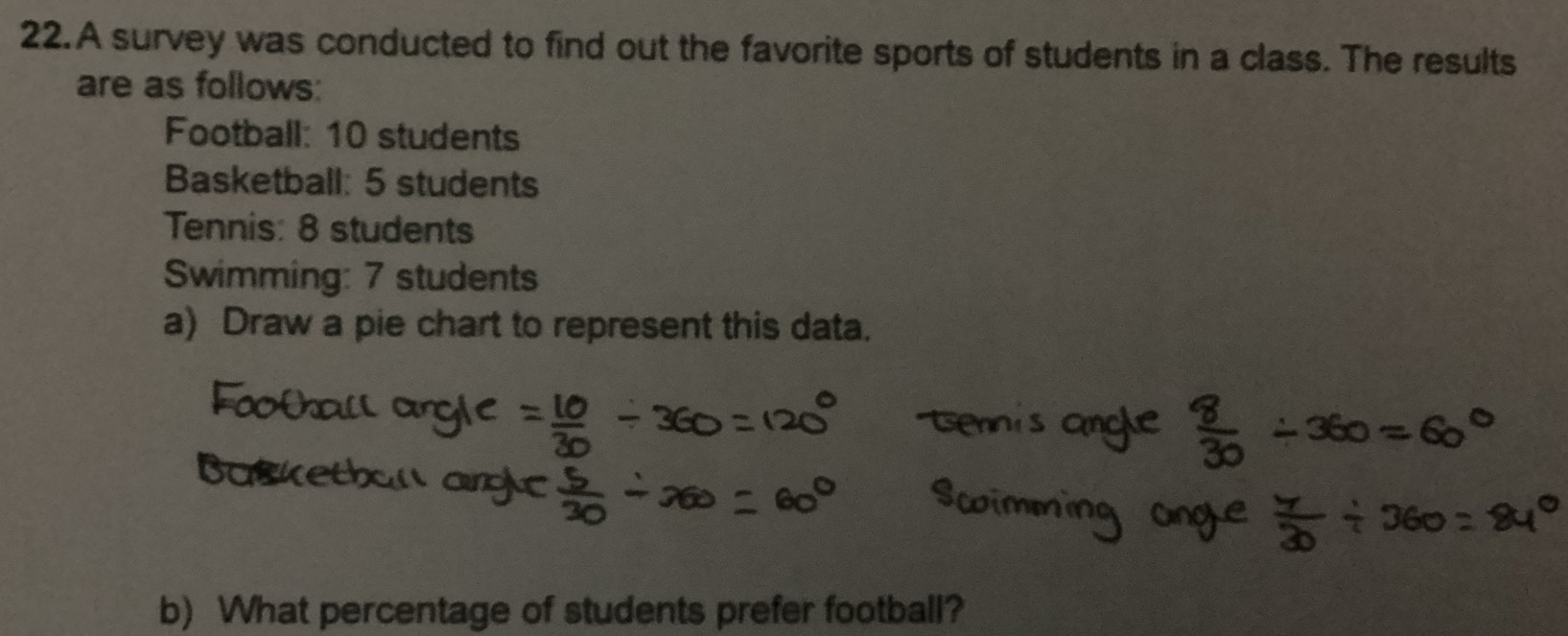 A survey was conducted to find out the favorite sports of students in a class. The results 
are as follows: 
Football: 10 students 
Basketball: 5 students 
Tennis: 8 students 
Swimming: 7 students 
a) Draw a pie chart to represent this data. 
b) What percentage of students prefer football?