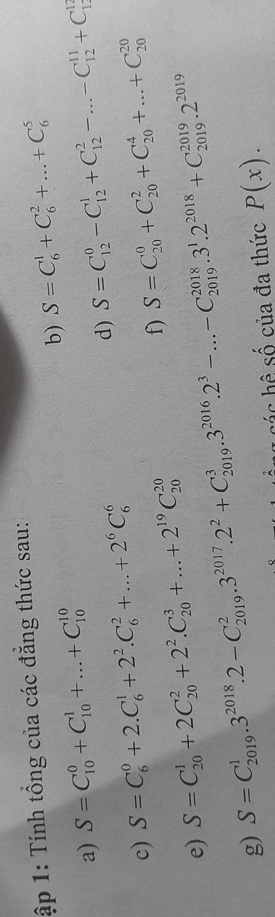 ập 1: Tính tổng của các đẳng thức sau: 
b) S=C_6^(1+C_6^2+...+C_6^5
a) S=C_(10)^0+C_(10)^1+...+C_(10)^(10)
c) S=C_6^0+2.C_6^1+2^2).C_6^(2+...+2^6)C_6^(6 d) S=C_(12)^0-C_(12)^1+C_(12)^2-...-C_(12)^(11)+C_(12)^(12)
f) S=C_(20)^0+C_(20)^2+C_(20)^4+...+C_(20)^(20)
e) S=C_(20)^1+2C_(20)^2+2^2).C_(20)^3+...+2^(19)C_(20)^(20)
g) S=C_(2019)^1.3^(2018).2-C_(2019)^2.3^(2017).2^2+C_(2019)^3.3^(2016).2^3-...-C_(2019)^(2018).3^1.2^(2018)+C_(2019)^(2019).2^(2019)
cáng các hệ số của đa thức P(x).