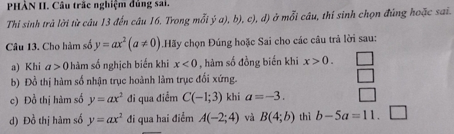 PHÀN II. Câu trắc nghiệm đúng sai.
Thi sinh trả lời từ câu 13 đến câu 16. Trong mỗi ý a), b), c), d) ở mỗi câu, thí sinh chọn đúng hoặc sai.
Câu 13. Cho hàm số y=ax^2(a!= 0) Hãy chọn Đúng hoặc Sai cho các câu trả lời sau:
a) Khi a>0 hàm số nghịch biến khi x<0</tex> , hàm số đồng biến khi x>0. 
b) Đồ thị hàm số nhận trục hoành làm trục đối xứng.
c) Dhat o thị hàm số y=ax^2 đi qua điểm C(-1;3) khi a=-3. 
d) Dhat o thị hàm số y=ax^2 đi qua hai điểm A(-2;4) và B(4;b) thì b-5a=11.