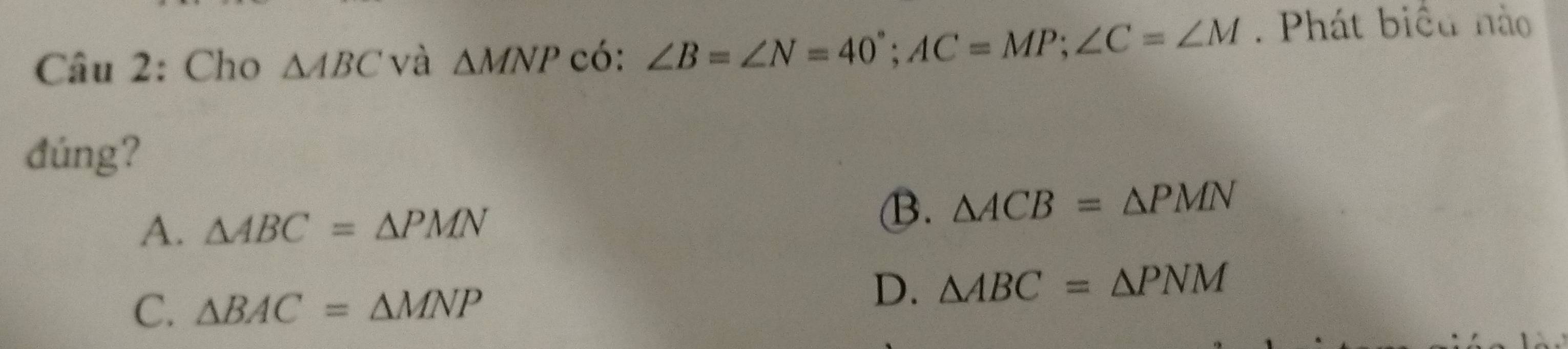 Cho △ ABC và △ MNP có: ∠ B=∠ N=40°; AC=MP; ∠ C=∠ M. Phát biểu nào
đúng?
A. △ ABC=△ PMN
B. △ ACB=△ PMN
C. △ BAC=△ MNP
D. △ ABC=△ PNM