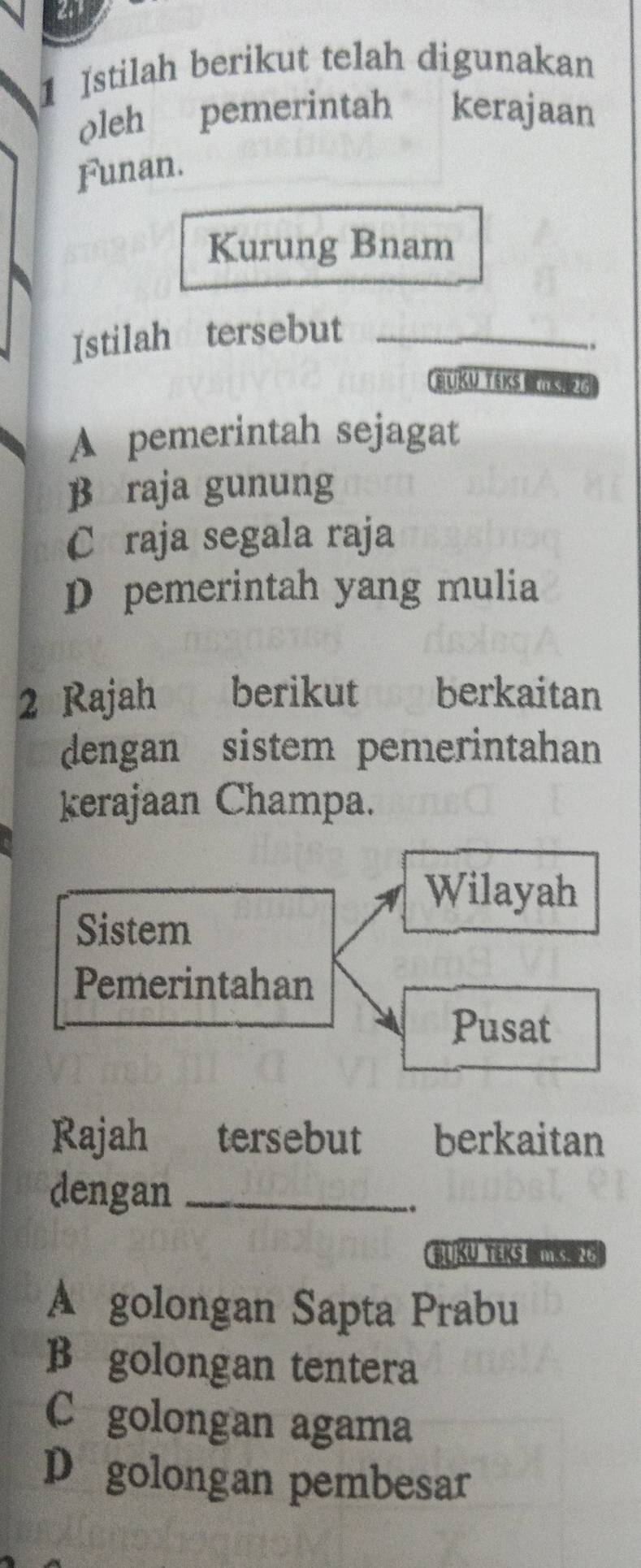 a
1 Istilah berikut telah digunakan
oleh pemerintah kerajaan
Funan.
Kurung Bnam
Istilah tersebut_
.
BUKu TeKs MüK
A pemerintah sejagat
β raja gunung
Cáraja segala raja
D pemerintah yang mulia
2 Rajah £berikut berkaitan
dengan sistem pemerintahan
kerajaan Champa.
Wilayah
Sistem
Pemerintahan
Pusat
Rajah औ tersebut berkaitan
dengan_
..
BUKU TEKS TSS 25
A golongan Sapta Prabu
B golongan tentera
C golongan agama
D golongan pembesar