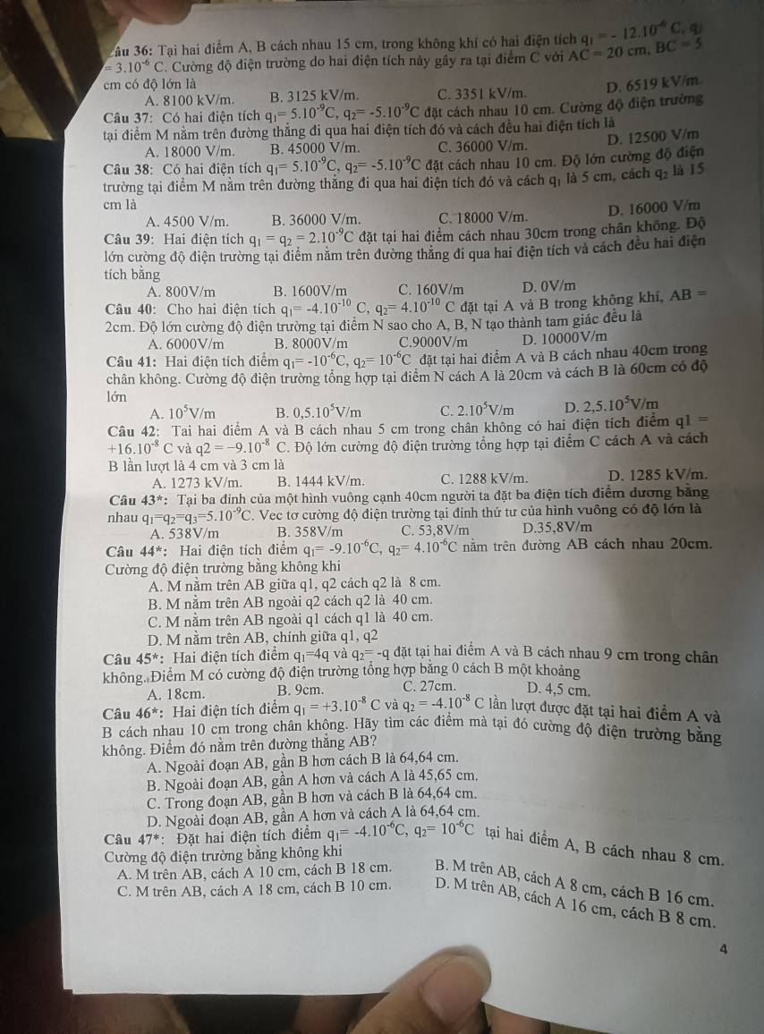 3âu 36: Tại hai điểm A, B cách nhau 15 cm, trong không khí có hai điện tích q_1=-12.10^(-6)C,q_2
=3.10^(-6)C C. Cường độ điện trường do hai điện tích này gây ra tại điểm C với AC=20cm,BC=5
cm có độ lớn là D. 6519 kV/m.
A. 8100 kV/m. B. 3125 kV/m. C. 3351 kV/m.
Câu 37: Có hai điện tích q_1=5.10^(-9)C,q_2=-5.10^(-9)C đặt cách nhau 10 cm. Cường độ điện trường
tại điểm M nằm trên đường thẳng đi qua hai điện tích đó và cách đều hai điện tích là
D. 12500 V/m
A. 18000 V/m. B. 45000 V/m. C. 36000 V/m.
Câu 38: Có hai điện tích q_1=5.10^(-9)C,q_2=-5.10^(-9)C đặt cách nhau 10 cm. Độ lớn cường độ điện
trường tại điểm M nằm trên đường thăng đi qua hai điện tích đó và cách qi là 5 cm, cách q_2 là 15
cm là
D. 16000 V/m
A. 4500 V/m. B. 36000 V/m. C. 18000 V/m.
Câu 39: Hai điện tích q_1=q_2=2.10^(-9)C đặt tại hai điểm cách nhau 30cm trong chân không. Độ
lớn cường độ điện trường tại điểm năm trên đường thăng đi qua hai điện tích và cách đều hai điện
tích bǎng
A. 800V/m B. 1600V/m C. 160V/m D. 0V/m
Câu 40: Cho hai điện tích q_1=-4.10^(-10)C,q_2=4.10^(-10)C đặt tại A và B trong không khí, AB=
2cm. Độ lớn cường độ điện trường tại điểm N sao cho A, B, N tạo thành tam giác đều là
A. 6000V/m B. 8000V/m C.9000V/m D. 10000V/m
Câu 41: Hai điện tích điểm q_1=-10^(-6)C,q_2=10^(-6)C đặt tại hai điểm A và B cách nhau 40cm trong
chân không. Cường độ điện trường tổng hợp tại điểm N cách A là 20cm và cách B là 60cm có độ
lớn
A. 10^5V/m B. 0,5.10^5V/m C. 2.10^5V/m D. 2,5.10^5V/m
Câu 42: Tai hai điểm A và B cách nhau 5 cm trong chân không có hai điện tích điểm q1=
+16.10^(-8)C và q2=-9.10^(-8)C C. Độ lớn cường độ điện trường tổng hợp tại điểm C cách A và cách
B lần lượt là 4 cm và 3 cm là
A. 1273 kV/m. B. 1444 kV/m. C. 1288 kV/m. D. 1285 kV/m.
Câu 43^* : Tại ba đỉnh của một hình vuông cạnh 40cm người ta đặt ba điện tích điểm dương băng
nhau q_1=q_2=q_3=5.10^(-9)C. Vec tơ cường độ điện trường tại đỉnh thứ tư của hình vuông có độ lớn là
A. 538V/m B. 358V/m C. 53,8V/m D.35,8V/m
Câu 44^* *: Hai điện tích điểm q_1=-9.10^(-6)C,q_2=4.10^(-6)C nằm trên đường AB cách nhau 20cm.
Cường độ điện trường bằng không khi
A. M nằm trên AB giữa q1, q2 cách q2 là 8 cm.
B. M nằm trên AB ngoài q2 cách q2 là 40 cm.
C. M nằm trên AB ngoài q1 cách q1 là 40 cm.
D. M nằm trên AB, chính giữa q1, q2
Câu 45^* : Hai điện tích điểm q_1=4q và q_2=-qdat tại hai điểm A và B cách nhau 9 cm trong chân
không. Điểm M có cường độ điện trường tổng hợp bằng 0 cách B một khoảng
A. 18cm. B. 9cm. C. 27cm. D. 4,5 cm.
Câu 46^* : Hai điện tích điểm q_1=+3.10^(-8)C và q_2=-4.10^(-8)C lần lượt được đặt tại hai điểm A và
B cách nhau 10 cm trong chân không. Hãy tìm các điểm mà tại đó cường độ điện trường bằng
không. Điểm đó nằm trên đường thắng AB?
A. Ngoài đoạn AB, gần B hơn cách B là 64,64 cm.
B. Ngoài đoạn AB, gần A hơn và cách A là 45,65 cm.
C. Trong đoạn AB, gần B hơn và cách B là 64,64 cm.
D. Ngoài đoạn AB, gần A hơn và cách A là 64,64 cm.
Câu 47^* : Đặt hai điện tích điểm q_1=-4.10^(-6)C,q_2=10^(-6)C tại hai điểm A, B cách nhau 8 cm.
Cường độ điện trường bằng không khi
A. M trên AB, cách A 10 cm, cách B 18 cm. B. M trên AB, cách A 8 cm, cách B 16 cm.
C. M trên AB, cách A 18 cm, cách B 10 cm. D. M trên AB, cách A 16 cm, cách B 8 cm.
4