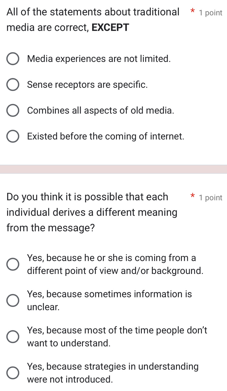 All of the statements about traditional * 1 point
media are correct, EXCEPT
Media experiences are not limited.
Sense receptors are specific.
Combines all aspects of old media.
Existed before the coming of internet.
Do you think it is possible that each 1 point
individual derives a different meaning
from the message?
Yes, because he or she is coming from a
different point of view and/or background.
Yes, because sometimes information is
unclear.
Yes, because most of the time people don't
want to understand.
Yes, because strategies in understanding
were not introduced.