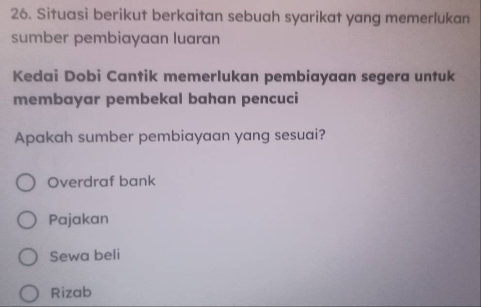 Situasi berikut berkaitan sebuah syarikat yang memerlukan
sumber pembiayaan luaran
Kedai Dobi Cantik memerlukan pembiayaan segera untuk
membayar pembekal bahan pencuci
Apakah sumber pembiayaan yang sesuai?
Overdraf bank
Pajakan
Sewa beli
Rizab