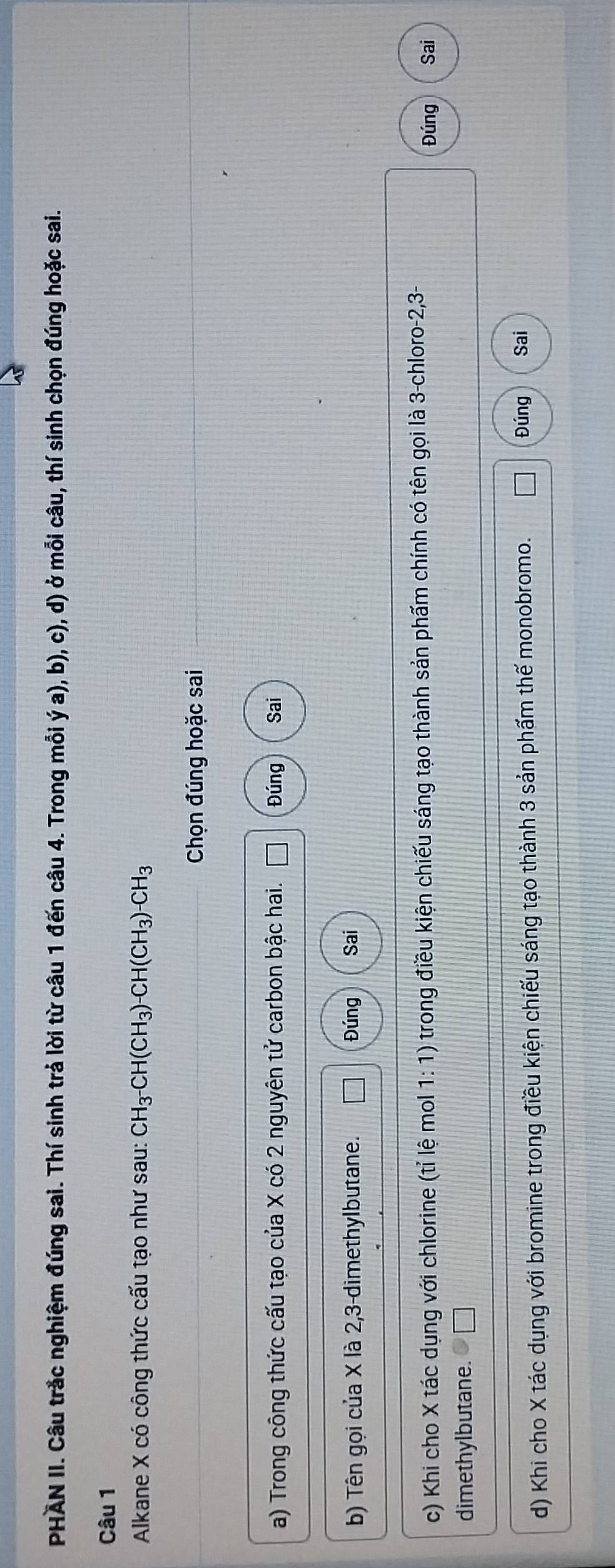 PHAN II. Câu trắc nghiệm đúng sai. Thí sinh trả lời từ câu 1 đến câu 4. Trong mỗi ý a), b), c), d) ở mỗi câu, thí sinh chọn đúng hoặc sai. 
Câu 1 
Alkane X có công thức cấu tạo như sau: CH_3^-CH(CH_3)-CH(CH_3)-CH_3
Chọn đúng hoặc sai 
a) Trong công thức cấu tạo của X có 2 nguyên tử carbon bậc hai. Đúng Sai 
b) Tên gọi của X là 2, 3 -dimethylbutane. Đúng Sai 
c) Khi cho X tác dụng với chlorine (tỉ lệ mol 1:1) trong điều kiện chiếu sáng tạo thành sản phẩm chính có tên gọi là 3 -chloro -2, 3 - Sai 
Đúng 
dimethylbutane. 
d) Khi cho X tác dụng với bromine trong điều kiện chiếu sáng tạo thành 3 sản phẩm thế monobromo. 
Đúng Sai