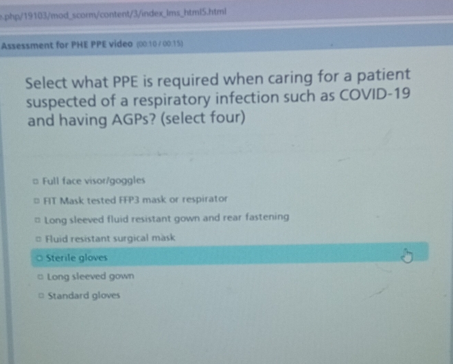 php/19103/mod_scorm/content/3/index_lms_html5.html
Assessment for PHE PPE video (00:10 /00:15)
Select what PPE is required when caring for a patient
suspected of a respiratory infection such as COVID-19
and having AGPs? (select four)
# Full face visor/goggles
FIT Mask tested FFP3 mask or respirator
Long sleeved fluid resistant gown and rear fastening
Fluid resistant surgical mask
Sterile gloves
Long sleeved gown
Standard gloves